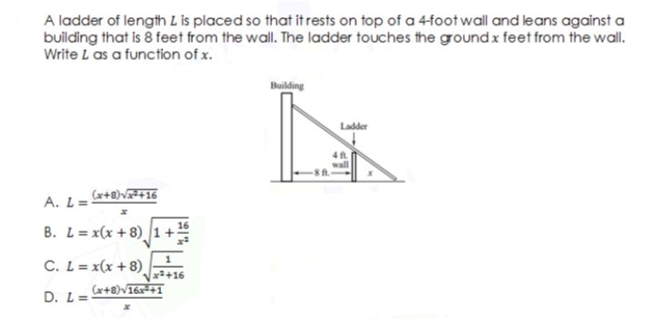 A ladder of length L is placed so that it rests on top of a 4-foot wll and leans against a
building that is 8 feet from the wall. The ladder touches the ground x feet from the wall.
Write L as a function of x.
Building
Ladder
(x+8)V+16
A. L=
B. L= x(x + 8) 1+
C. L= x(x + 8)
x+16
(x+8)V16x=+1
D. L=
