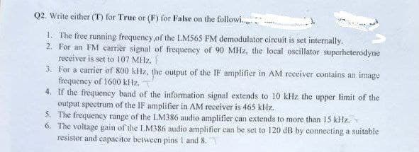 Q2. Write either (T) for True or (F) for False on the followi
1. The free running frequency of the LM565 FM demodulator circuit is set internally.
2. For an FM carrier signal of frequency of 90 MHz, the local oscillator superheterodyne
receiver is set to 107 MHz.
3. For a carrier of 800 kHz, the output of the IF amplifier in AM receiver contains an image
frequency of 1600 kHz.
4. If the frequency band of the information signal extends to 10 kHz the upper limit of the
output spectrum of the IF amplifier in AM receiver is 465 kHz.
5.
The frequency range of the LM386 audio amplifier can extends to more than 15 kHz.
6. The voltage gain of the LM386 audio amplifier can be set to 120 dB by connecting a suitable
resistor and capacitor between pins 1 and 8.