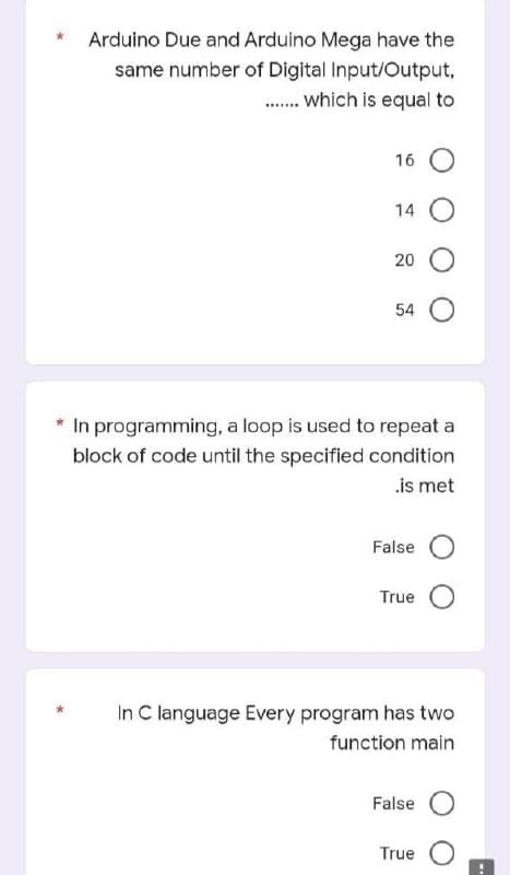 Arduino Due and Arduino Mega have the
same number of Digital Input/Output,
........ which is equal to
16 O
14
20
54
* In programming, a loop is used to repeat a
block of code until the specified condition
.is met
False
True
In C language Every program has two
function main
False
True