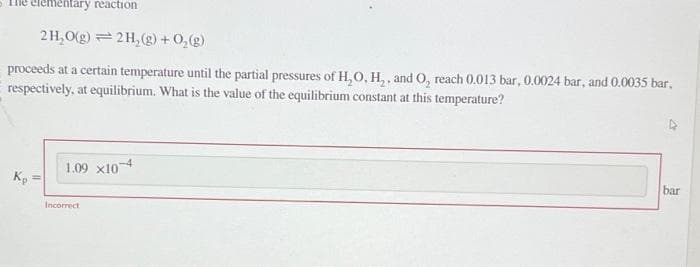 tementary reaction
2H₂O(g) 2H₂(g) +O₂(g)
proceeds at a certain temperature until the partial pressures of H₂O, H₂, and O, reach 0.013 bar, 0.0024 bar, and 0.0035 bar.
respectively, at equilibrium. What is the value of the equilibrium constant at this temperature?
Kp
1.09 x10 4
Incorrect
bar
