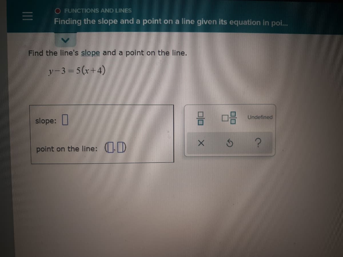 O FUNCTIONS AND LINES
Finding the slope and a point on a line given its equation in poi.
Find the line's slope and a point on the line.
y-3 = 5(x+4)
Undefined
slope:
point on the line: D
