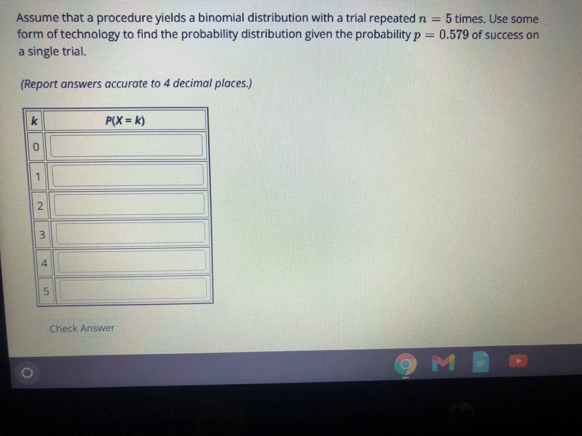 Assume that a procedure yields a binomial distribution with a trial repeated n = 5 times. Use some
form of technology to find the probability distribution given the probability p = 0.579 of success on
a single trial.
(Report answers accurate to 4 decimal places.)
k
P(X = k)
1
3
4.
Check Answer
9MB
2.
