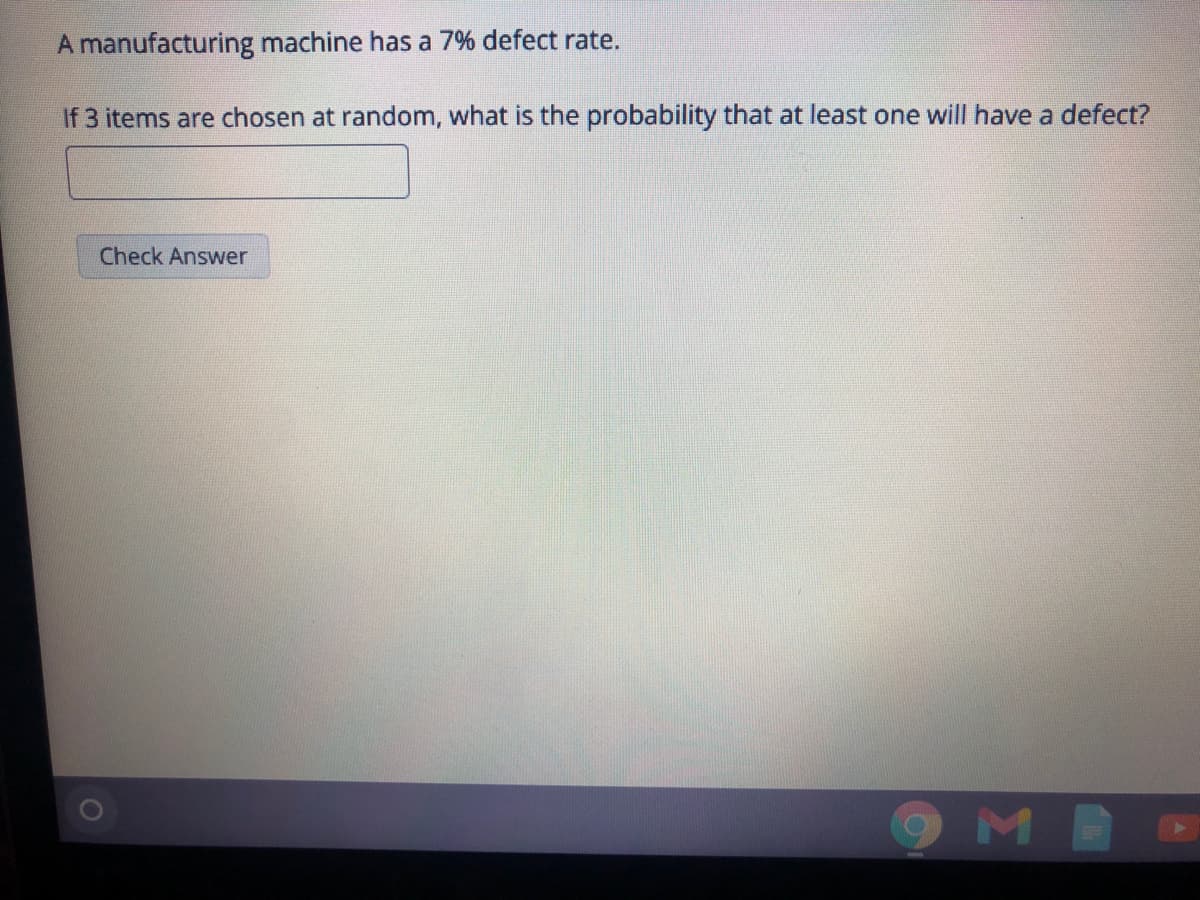 A manufacturing machine has a 7% defect rate.
If 3 items are chosen at random, what is the probability that at least one will have a defect?
Check Answer
