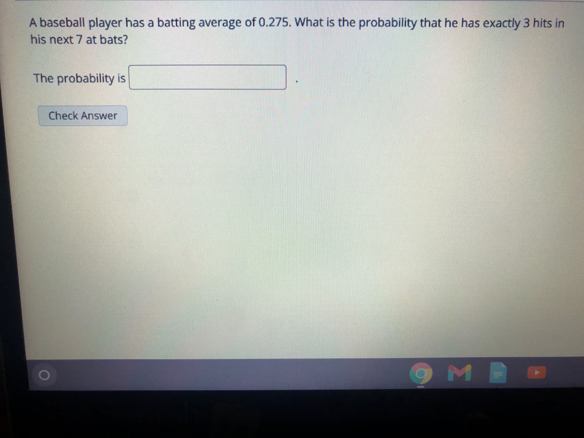 A baseball player has a batting average of 0.275. What is the probability that he has exactly 3 hits in
his next 7 at bats?
The probability is
Check Answer
