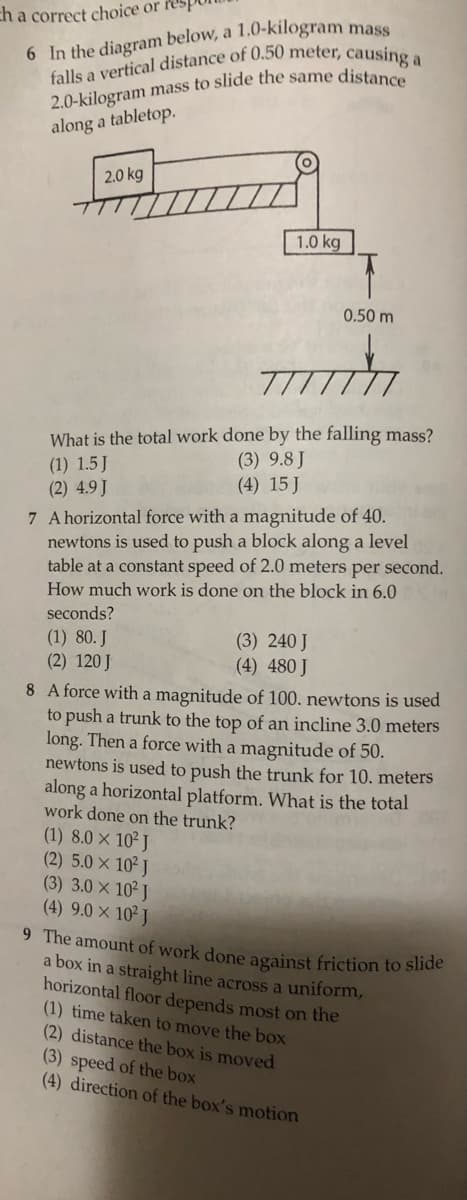 ch a correct choice or res,
6 In the diagram below, a 1,0-kilogram mase
along a tabletop.
2.0 kg
1.0 kg
0.50 m
What is the total work done by the falling mass?
(3) 9.8 J
(4) 15 J
(1) 1.5 J
(2) 4.9J
7 A horizontal force with a magnitude of 40.
newtons is used to push a block along a level
table at a constant speed of 2.0 meters per second.
How much work is done on the block in 6.0
seconds?
(1) 80. J
(2) 120 J
(3) 240 J
(4) 480 J
8 A force with a magnitude of 100. newtons is used
to push a trunk to the top of an incline 3.0 meters
long. Then a force with a magnitude of 50.
newtons is used to push the trunk for 10. meters
along a horizontal platform. What is the total
work done on the trunk?
(1) 8.0 × 10² J
(2) 5.0 x 10 J
(3) 3.0 x 102 J
(4) 9.0 × 10² J
9 The amount of work done against friction to slide
a box in a straight line across a uniform,
horizontal floor depends most on the
(1) time taken to move the box
(2) distance the box is moved
(3) speed of the box
(4) direction of the box's motion
