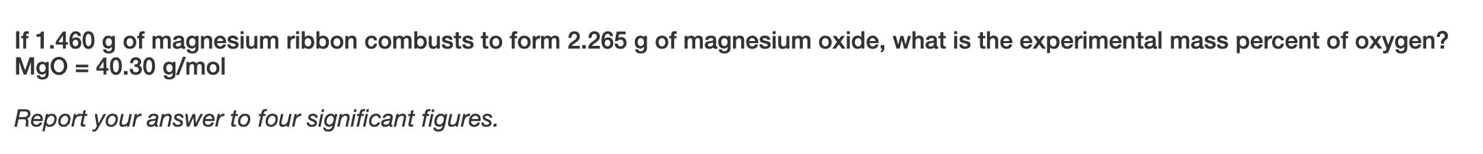 If 1.460 g of magnesium ribbon combusts to form 2.265 g of magnesium oxide, what is the experimental mass percent of oxygen?
MgO = 40.30 g/mol
Report your answer to four significant figures.
