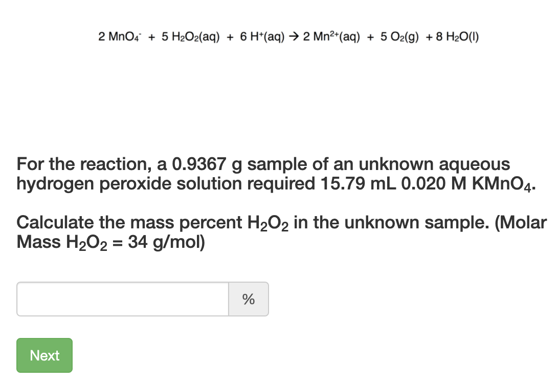 2 MnO4 + 5 H2O2(aq) + 6 H*(aq) → 2 Mn²*(aq) + 5 O2(g) + 8 H2O(1)
For the reaction, a 0.9367 g sample of an unknown aqueous
hydrogen peroxide solution required 15.79 mL 0.020 M KMNO4.
Calculate the mass percent H2O2 in the unknown sample. (Molar
Mass H2O2 = 34 g/mol)
%3D
Next
