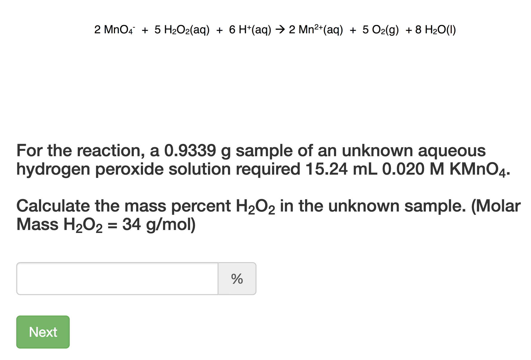 2 MnO4 + 5 H2O2(aq) + 6 H*(aq) → 2 Mn²*(aq) + 5 O2(g) + 8 H20(1)
For the reaction, a 0.9339 g sample of an unknown aqueous
hydrogen peroxide solution required 15.24 mL 0.020 M KMNO4.
Calculate the mass percent H2O2 in the unknown sample. (Molar
Mass H202 = 34 g/mol)
Next
96
