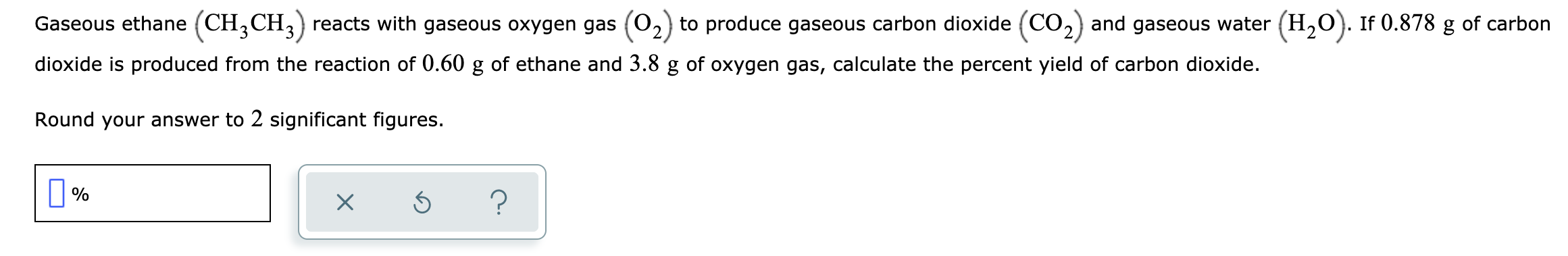 Gaseous ethane (CH,CH,) reacts with gaseous oxygen gas (02) to produce gaseous carbon dioxide (CO2) and gaseous water (H,O). If 0.878 g of carbon
dioxide is produced from the reaction of 0.60 g of ethane and 3.8 g of oxygen gas, calculate the percent yield of carbon dioxide.
Round your answer to 2 significant figures.

