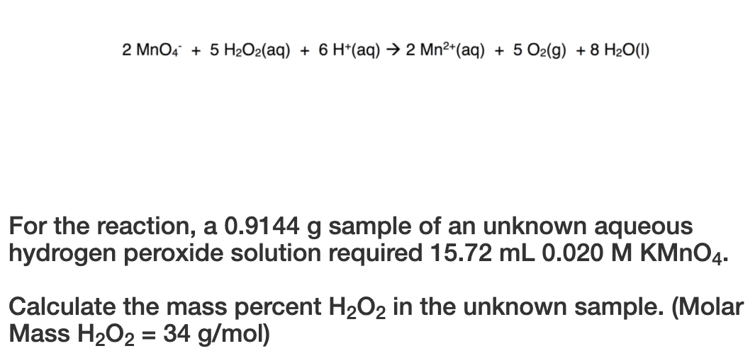 2 MnO4 + 5 H2O2(aq) + 6 H*(aq) → 2 Mn²*(aq) + 5 O2(g) + 8 H20(1)
For the reaction, a 0.9144 g sample of an unknown aqueous
hydrogen peroxide solution required 15.72 mL 0.020 M KMNO4.
Calculate the mass percent H2O2 in the unknown sample. (Molar
Mass H2O2 = 34 g/mol)

