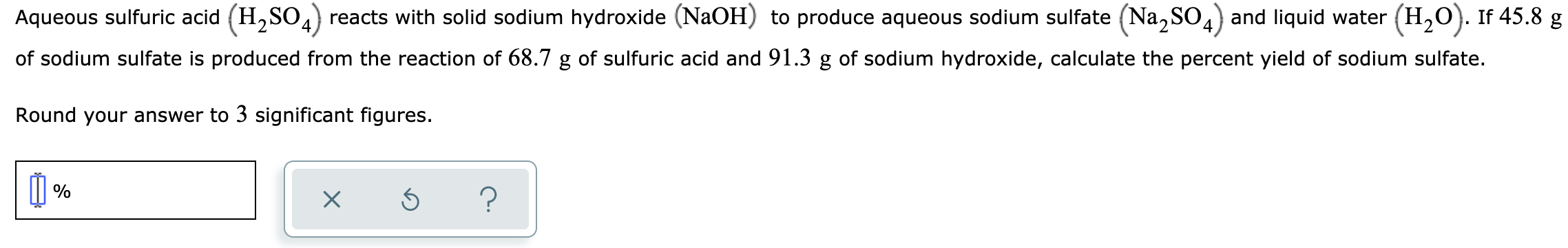 Aqueous sulfuric acid (H,SO,) reacts with solid sodium hydroxide (NaOH) to produce aqueous sodium sulfate (Na, SO,) and liquid water (H,0). If 45.8 g
of sodium sulfate is produced from the reaction of 68.7 g of sulfuric acid and 91.3 g of sodium hydroxide, calculate the percent yield of sodium sulfate.
Round your answer to 3 significant figures.
