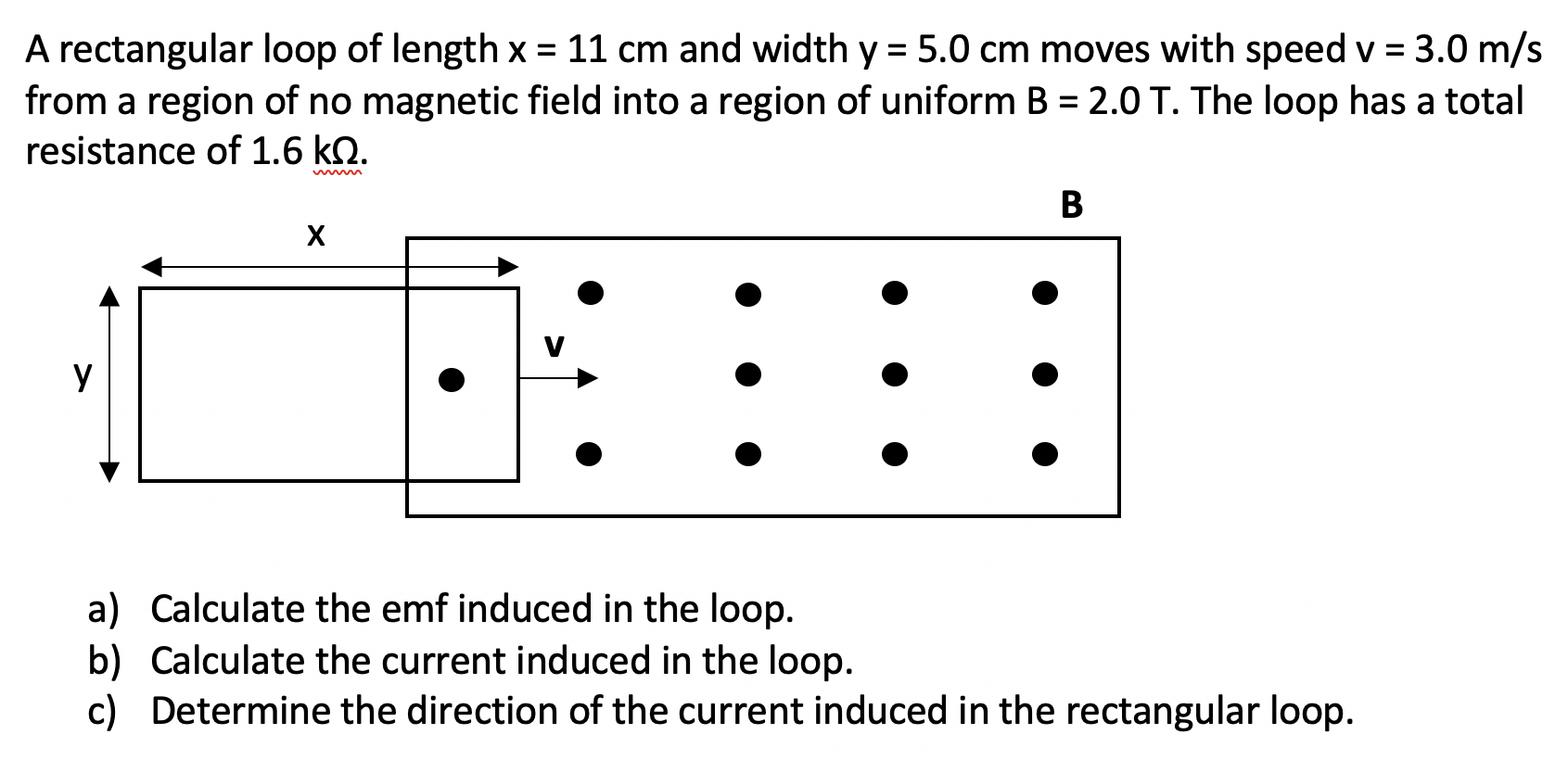 A rectangular loop of length x = 11 cm and width y = 5.0 cm moves with speed v = 3.0 m/s
from a region of no magnetic field into a region of uniform B = 2.0 T. The loop has a total
%3D
resistance of 1.6 kQ.
B
х
У
a) Calculate the emf induced in the loop.
b) Calculate the current induced in the loop.
c) Determine the direction of the current induced in the rectangular loop.
