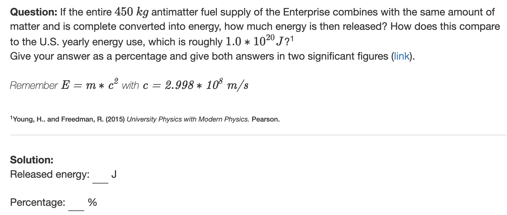 Question: If the entire 450 kg antimatter fuel supply of the Enterprise combines with the same amount of
matter and is complete converted into energy, how much energy is then released? How does this compare
to the U.S. yearly energy use, which is roughly 1.0 * 1020J?1
Give your answer as a percentage and give both answers in two significant figures (link).
Remember E = m * c with c =
2.998 * 10° m/s
1Young, H.. and Freedman, R. (2015) University Physics with Modern Physics. Pearson.
Solution:
Released energy:
Percentage:
