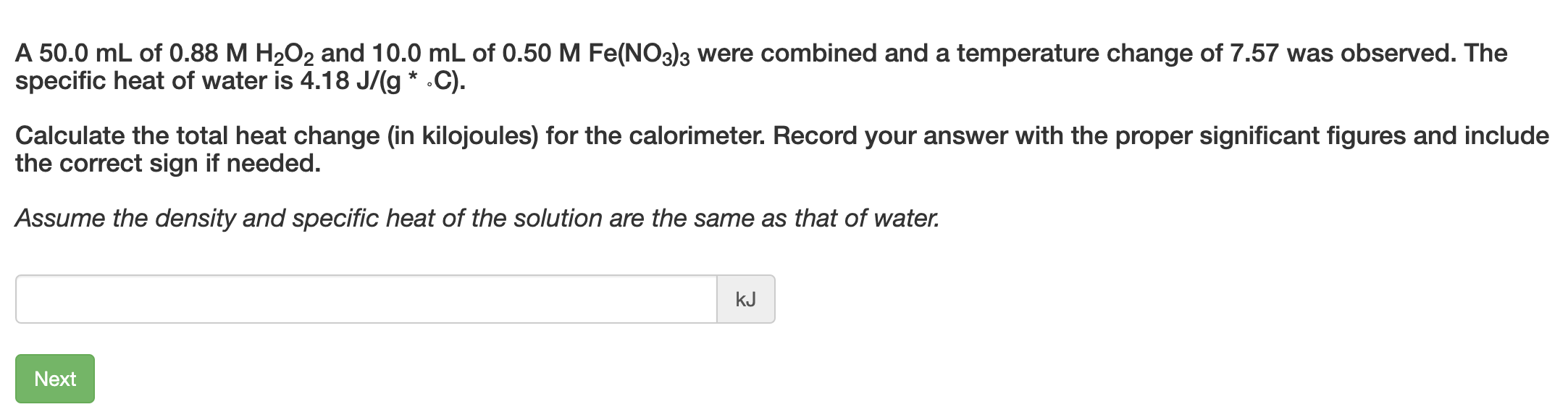 A 50.0 mL of 0.88 M H2O2 and 10.0 mL of 0.50 M Fe(NO3)3 were combined and a temperature change of 7.57 was observed. The
specific heat of water is 4.18 J/(g * .C).
Calculate the total heat change (in kilojoules) for the calorimeter. Record your answer with the proper significant figures and include
the correct sign if needed.
Assume the density and specific heat of the solution are the same as that of water.
kJ
Next
