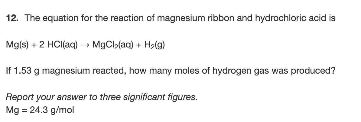 12. The equation for the reaction of magnesium ribbon and hydrochloric acid is
Mg(s) + 2 HCI(aq) → MgCl2(aq) + H2(g)
If 1.53 g magnesium reacted, how many moles of hydrogen gas was produced?
Report your answer to three significant figures.
Mg = 24.3 g/mol
