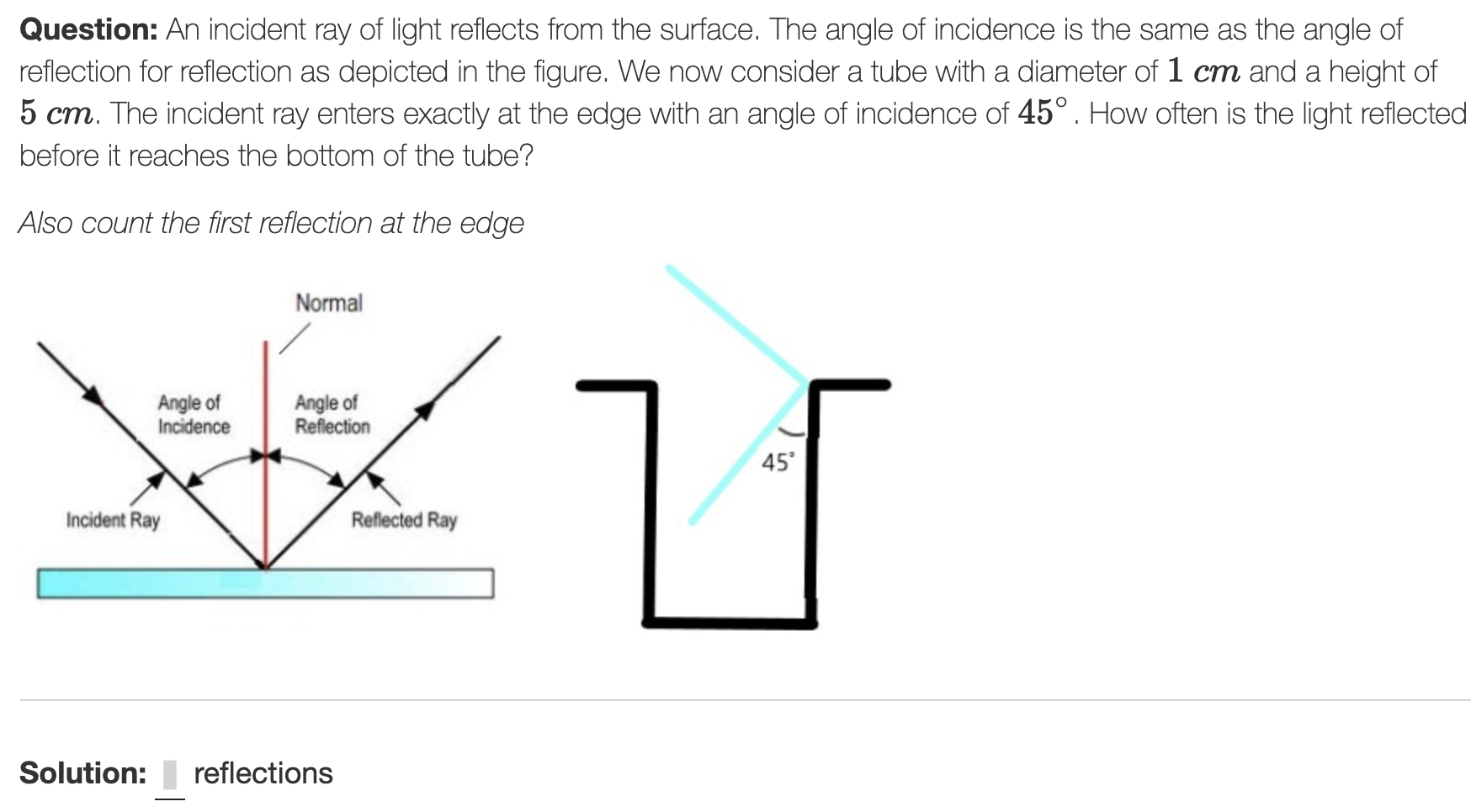 Question: An incident ray of light reflects from the surface. The angle of incidence is the same as the angle of
reflection for reflection as depicted in the figure. We now consider a tube with a diameter of 1 cm and a height of
5 cm. The incident ray enters exactly at the edge with an angle of incidence of 45°. How often is the light reflected
before it reaches the bottom of the tube?
Also count the first reflection at the edge
Normal
Angle of
Incidence
Angle of
Reflection
45
Incident Ray
Reflected Ray
Solution:
reflections
