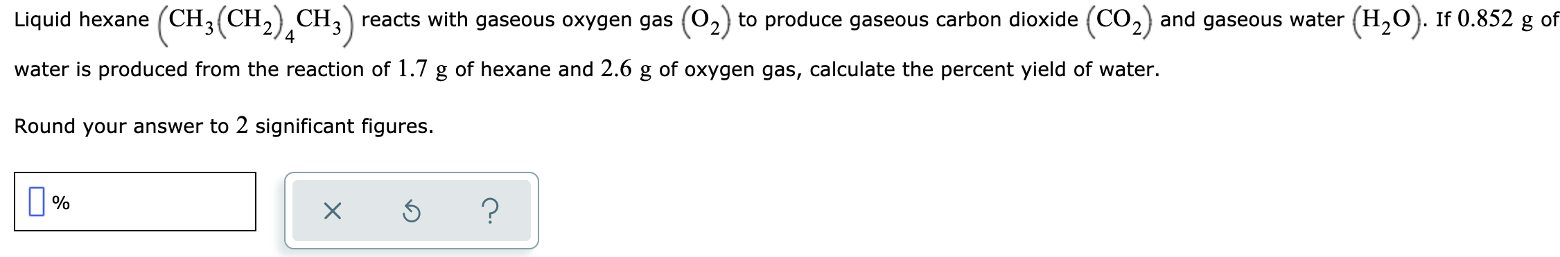 Liquid hexane (CH3(CH, CH,) reacts with gaseous oxygen gas (02
to produce gaseous carbon dioxide (CO,) and gaseous water (H,O). If 0.852 g of
water is produced from the reaction of 1.7 g of hexane and 2.6 g of oxygen gas, calculate the percent yield of water.
Round your answer to 2 significant figures.
