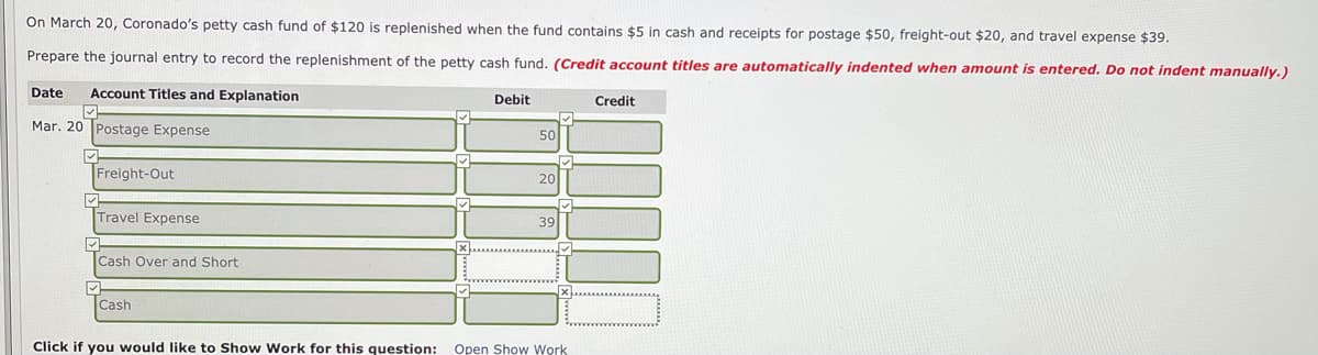 On March 20, Coronado's petty cash fund of $120 is replenished when the fund contains $5 in cash and receipts for postage $50, freight-out $20, and travel expense $39.
Prepare the journal entry to record the replenishment of the petty cash fund. (Credit account titles are automatically indented when amount is entered. Do not indent manually.)
Date
Account Titles and Explanation
Debit
Credit
Mar. 20 Postage Expense
50
Freight-Out
20
Travel Expense
39
Cash Over and Short
Cash
Click if you would like to Show Work for this question:
Open Show Work
