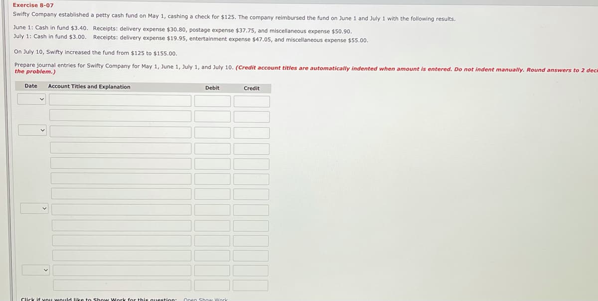 Exercise 8-07
Swifty Company established a petty cash fund on May 1, cashing a check for $125. The company reimbursed the fund on June 1 and July 1 with the following results.
June 1: Cash in fund $3.40. Receipts: delivery expense $30.80, postage expense $37.75, and miscellaneous expense $50.90.
July 1: Cash in fund $3.00. Receipts: delivery expense $19.95, entertainment expense $47.05, and miscellaneous expense $55.00.
On July 10, Swifty increased the fund from $125 to $155.00.
Prepare journal entries for Swifty Company for May 1, June 1, July 1, and July 10. (Credit account titles are automatically indented when amount is entered. Do not indent manually. Round answers to 2 dec
the problem.)
Date
Account Titles and Explanation
Debit
Credit
Click if vou would like to Show Work for this question
