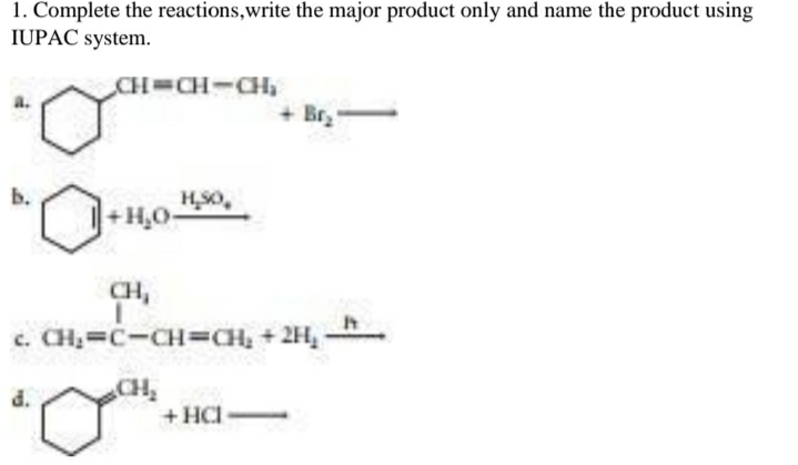 1. Complete the reactions,write the major product only and name the product using
IUPAC system.
CH CH-CH,
+ Br.
HS0,
+H,O
CH,
c. CH, C-CH=CH, +2H,
CH
+HCI
