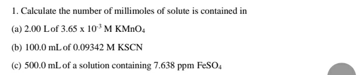 1. Calculate the number of millimoles of solute is contained in
(a) 2.00 Lof 3.65 x 103 M KMNO4
(b) 100.0 mL of 0.09342 M KSCN
(c) 500.0 mL of a solution containing 7.638 ppm FeSO4
