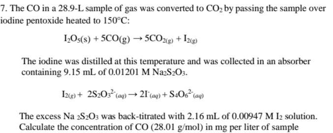 7. The CO in a 28.9-L sample of gas was converted to CO2 by passing the sample over
iodine pentoxide heated to 150°C:
I,Os(s) + 5CO(g) → 5CO2«g) + I2«g)
The iodine was distilled at this temperature and was collected in an absorber
containing 9.15 mL of 0.01201 M Na2S2O3.
(aq)
Izg) + 2S2O3° (ag) –→ 21 (aq) + S4O6²¢
The excess Na 2S2O3 was back-titrated with 2.16 mL of 0.00947 M I2 solution.
Calculate the concentration of CO (28.01 g/mol) in mg per liter of sample
