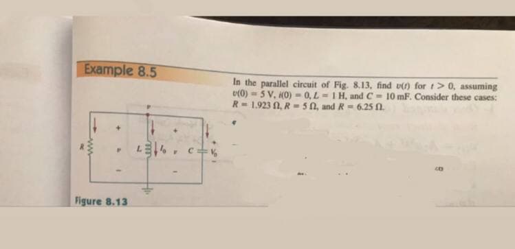 Example 8.5
In the parallel circuit of Fig. 8.13, find v() for t> 0, assuming
v(0) = 5 V, H0) -0, L = 1 H, andC = 10 mF. Consider these cases:
R- 1.923 N, R = 50, and R = 6.25 N.
%3!
LE , c=%
Figure 8.13
