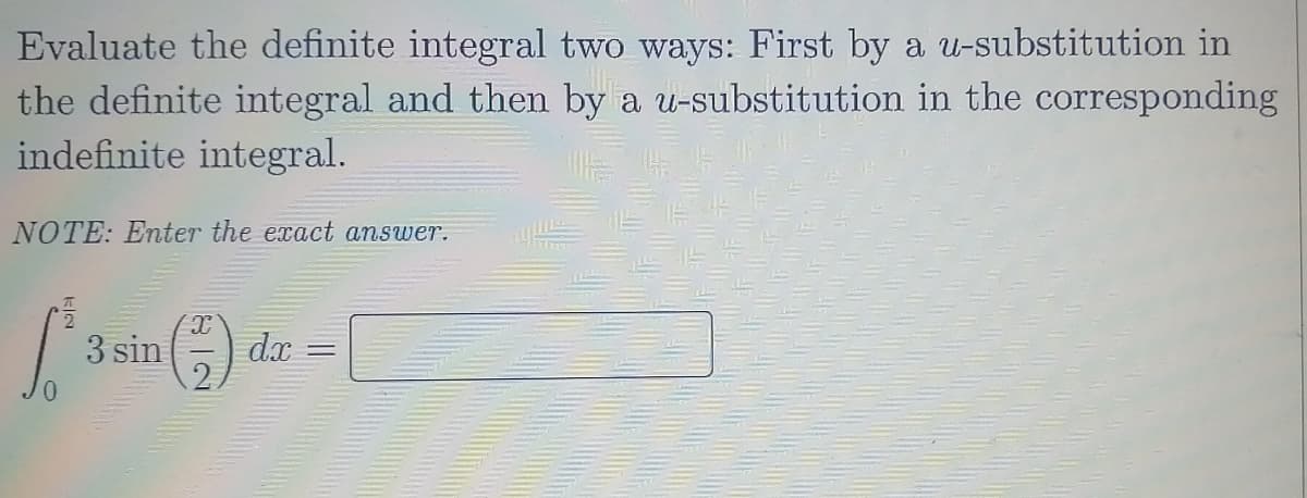 Evaluate the definite integral two ways: First by a u-substitution in
the definite integral and then by a u-substitution in the corresponding
indefinite integral.
NOTE: Enter the exact answer.
3 sin) d.x
%3D
