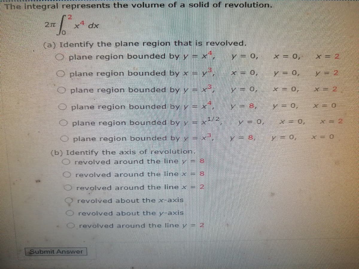 The integral represents the volume of a solid of revolution.
x dx
(a) Identify the olane region that is revolved.
O plane region bounded by y= x,
V= 0
x = 0,
O plane region bounded by x =y
y = 0,
y = 2
O plane region bounded by y =x
x= 0,
x= 2
O plane region bounded by y =
y3D 0,
plane region bounded by y
x= 2
plane region bounde
by y=,
X = 0
(b) Identify the axis of revolution.
revolved around theine y-8
revolved around the line x = 8
revolved around the line x = 2
revolved about the x-axis
revolved about the y-axis
O revolved around the line y = 2)
Submit Answer
重
