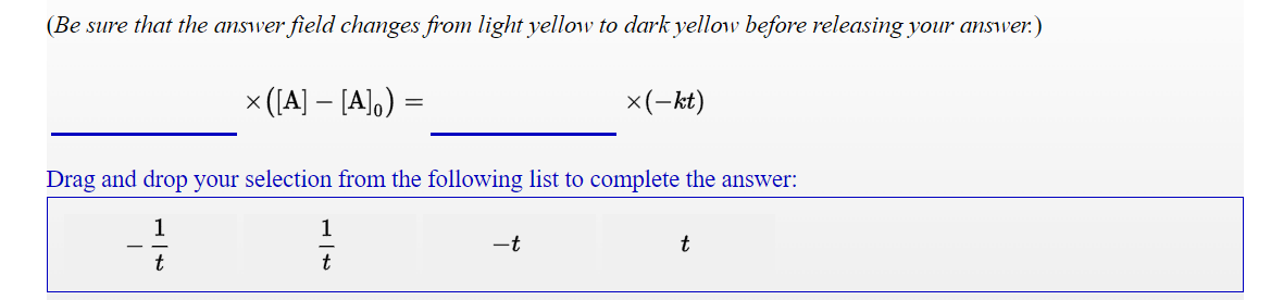 (Be sure that the answer field changes from light yellow to dark yellow before releasing your answer.)
x ([A] – [A],) =
x(-kt)
Drag and drop your selection from the following list to complete the answer:
1
1
-t
t
t
t
