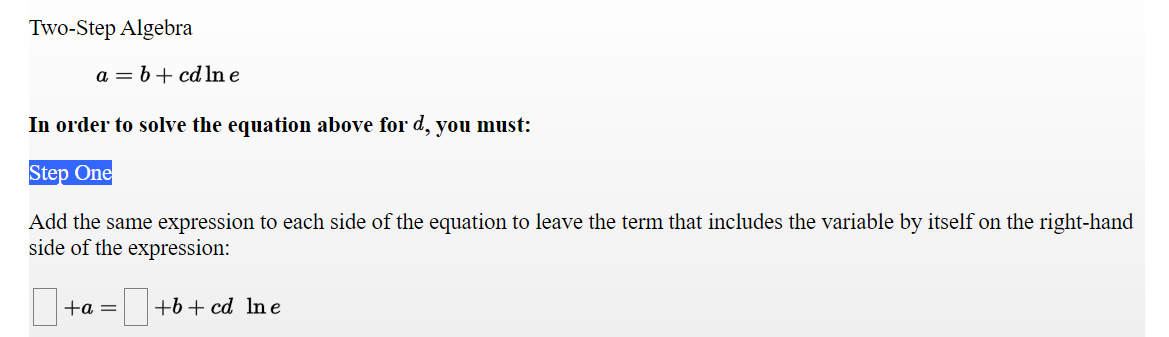 Two-Step Algebra
a = b+ cd ln e
In order to solve the equation above for d, you must:
Step One
Add the same expression to each side of the equation to leave the term that includes the variable by itself on the right-hand
side of the expression:
+a =
+b + cd Ine
