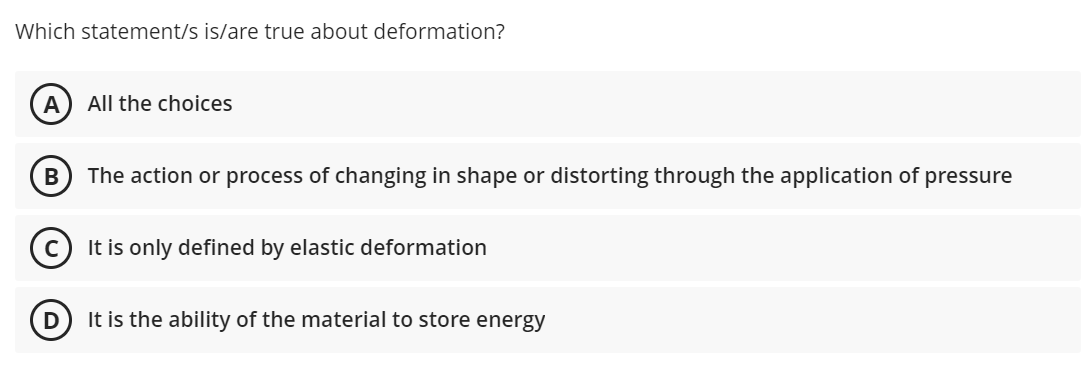 Which statement/s is/are true about deformation?
A
All the choices
В
The action or process of changing in shape or distorting through the application of pressure
(c) It is only defined by elastic deformation
It is the ability of the material to store energy
