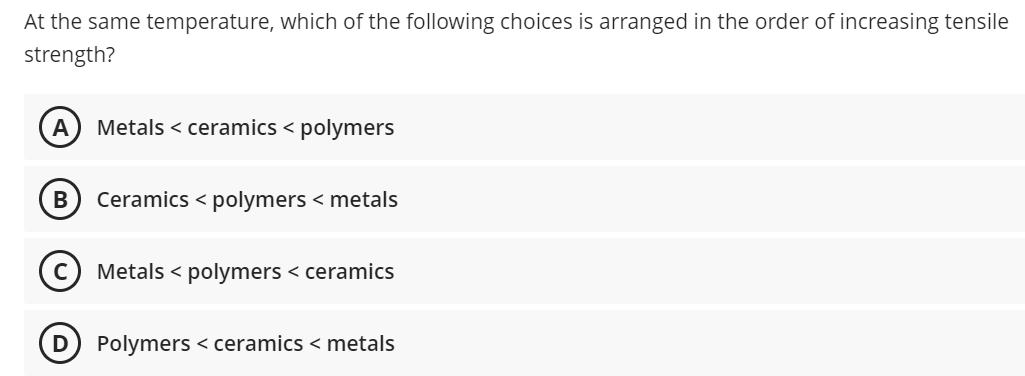 At the same temperature, which of the following choices is arranged in the order of increasing tensile
strength?
A
Metals < ceramics < polymers
Ceramics < polymers < metals
Metals < polymers < ceramics
D) Polymers < ceramics < metals
