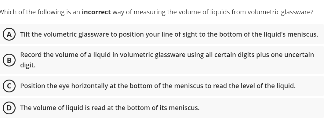 Which of the following is an incorrect way of measuring the volume of liquids from volumetric glassware?
Tilt the volumetric glassware to position your line of sight to the bottom of the liquid's meniscus.
Record the volume of a liquid in volumetric glassware using all certain digits plus one uncertain
digit.
Position the eye horizontally at the bottom of the meniscus to read the level of the liquid.
D
The volume of liquid is read at the bottom of its meniscus.
