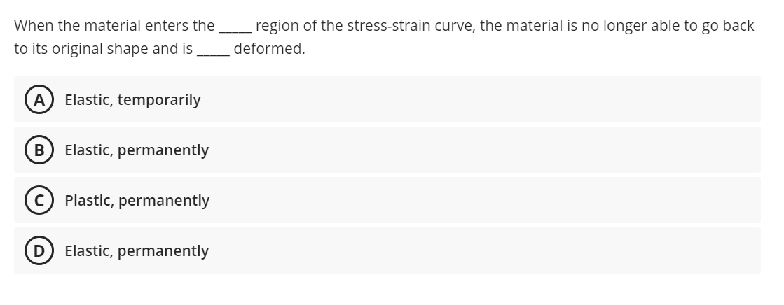When the material enters the
region of the stress-strain curve, the material is no longer able to go back
to its original shape and is
deformed.
A) Elastic, temporarily
В
Elastic, permanently
Plastic, permanently
D) Elastic, permanently

