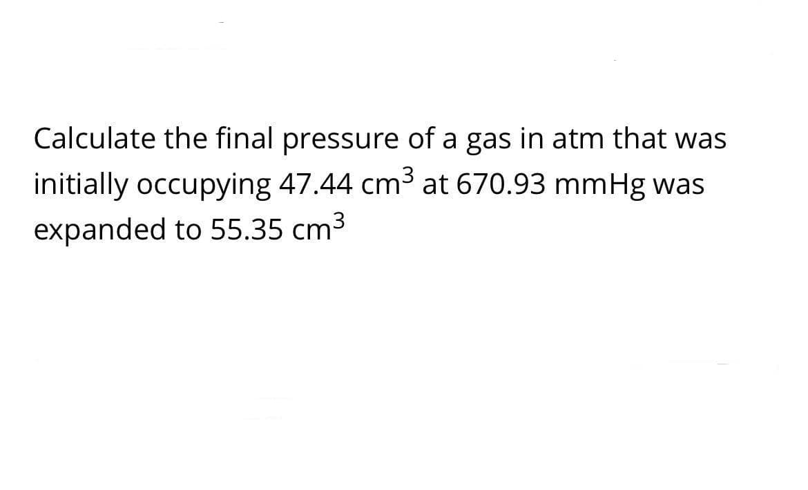 Calculate the final pressure of a gas in atm that was
initially occupying 47.44 cm3 at 670.93 mmHg was
expanded to 55.35 cm3
