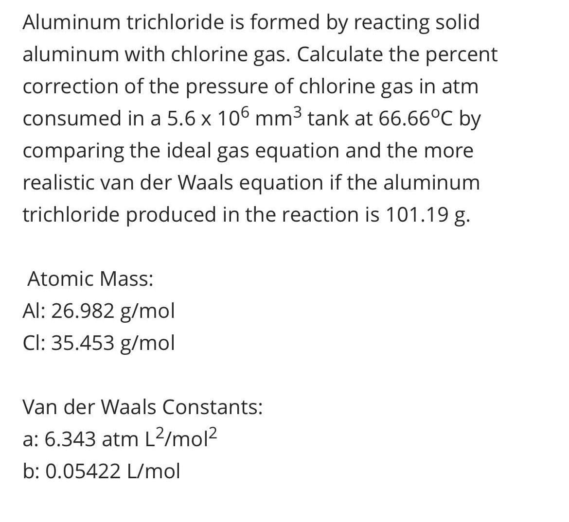 Aluminum trichloride is formed by reacting solid
aluminum with chlorine gas. Calculate the percent
correction of the pressure of chlorine gas in atm
consumed in a 5.6 x 106 mm³ tank at 66.66°C by
comparing the ideal gas equation and the more
realistic van der Waals equation if the aluminum
trichloride produced in the reaction is 101.19 g.
Atomic Mass:
Al: 26.982 g/mol
Cl: 35.453 g/mol
Van der Waals Constants:
a: 6.343 atm L2/mol2
b: 0.05422 L/mol
