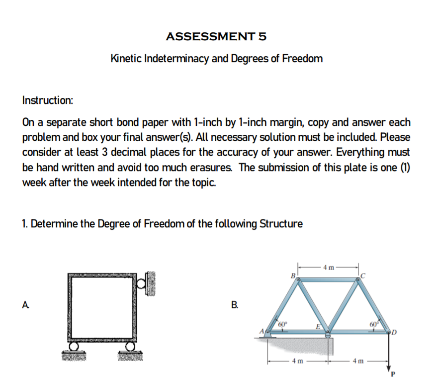 ASSESSMENT 5
Kinetic Indeterminacy and Degrees of Freedom
Instruction:
On a separate short bond paper with 1-inch by 1-inch margin, copy and answer each
problem and box your final answer(s). All necessary solution must be included. Please
consider at least 3 decimal places for the accuracy of your answer. Everything must
be hand written and avoid too much erasures. The submission of this plate is one (1)
week after the week intended for the topic.
1. Determine the Degree of Freedom of the following Structure
· 4 m
A
B.
60
60
A
4 m

