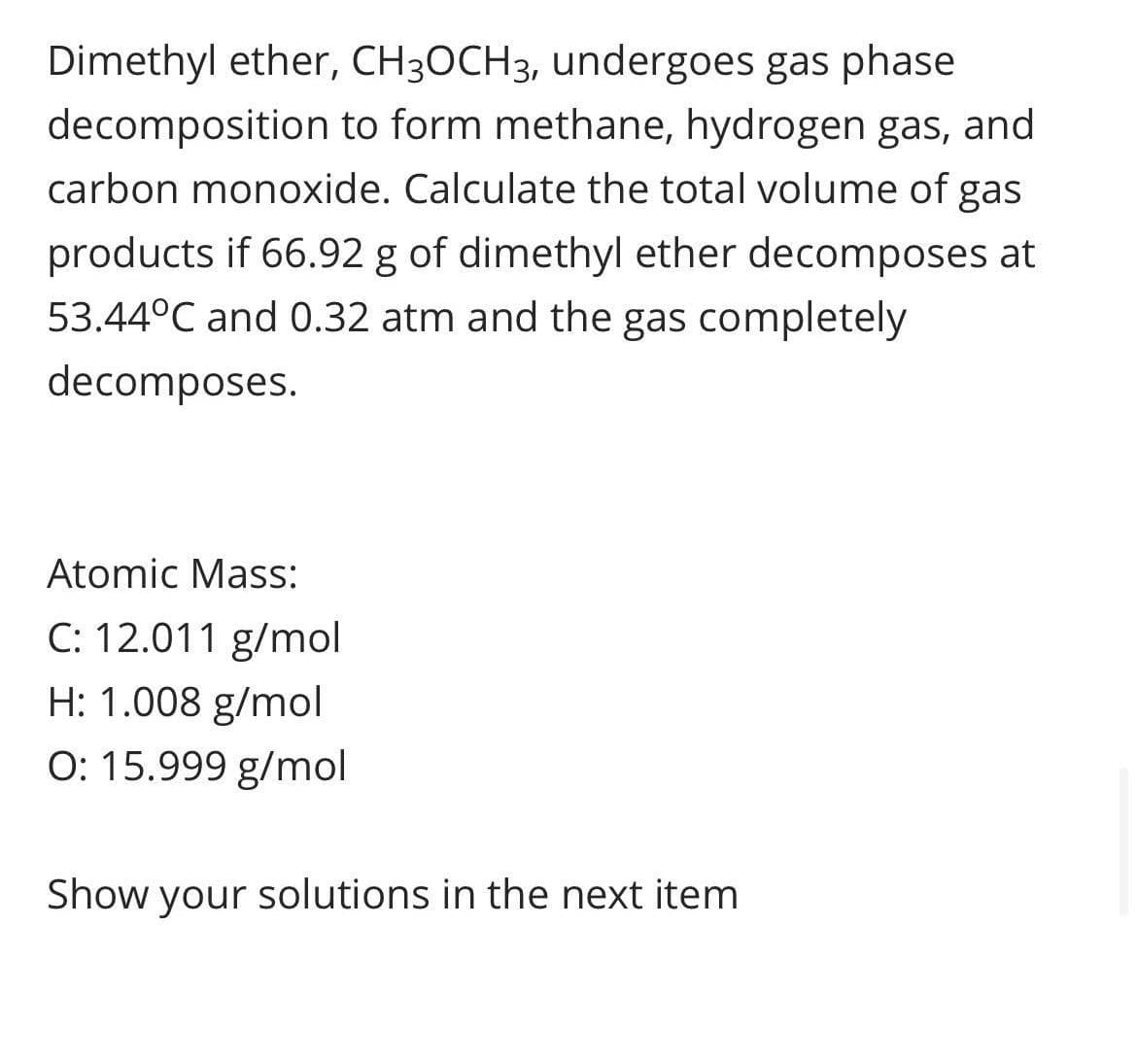 Dimethyl ether, CH3OCH3, undergoes gas phase
decomposition to form methane, hydrogen gas, and
carbon monoxide. Calculate the total volume of gas
products if 66.92 g of dimethyl ether decomposes at
53.44°C and 0.32 atm and the gas completely
decomposes.
Atomic Mass:
C: 12.011 g/mol
H: 1.008 g/mol
O: 15.999 g/mol
Show your solutions in the next item
