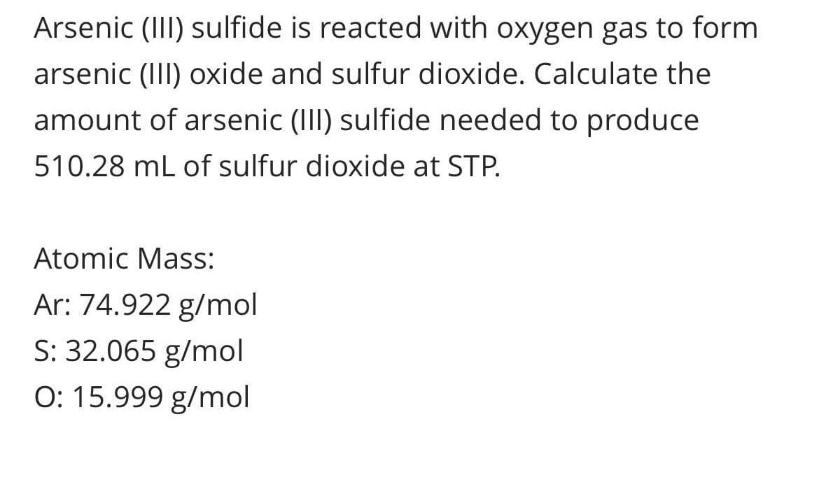 Arsenic (III) sulfide is reacted with oxygen gas to form
arsenic (III) oxide and sulfur dioxide. Calculate the
amount of arsenic (II) sulfide needed to produce
510.28 mL of sulfur dioxide at STP.
Atomic Mass:
Ar: 74.922 g/mol
S: 32.065 g/mol
O: 15.999 g/mol
