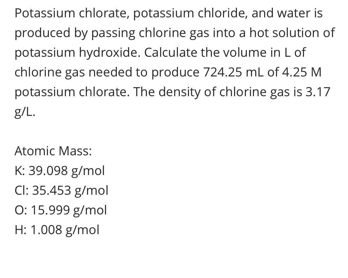 Potassium chlorate, potassium chloride, and water is
produced by passing chlorine gas into a hot solution of
potassium hydroxide. Calculate the volume in L of
chlorine gas needed to produce 724.25 mL of 4.25 M
potassium chlorate. The density of chlorine gas is 3.17
g/L.
Atomic Mass:
K: 39.098 g/mol
Cl: 35.453 g/mol
O: 15.999 g/mol
H: 1.008 g/mol
