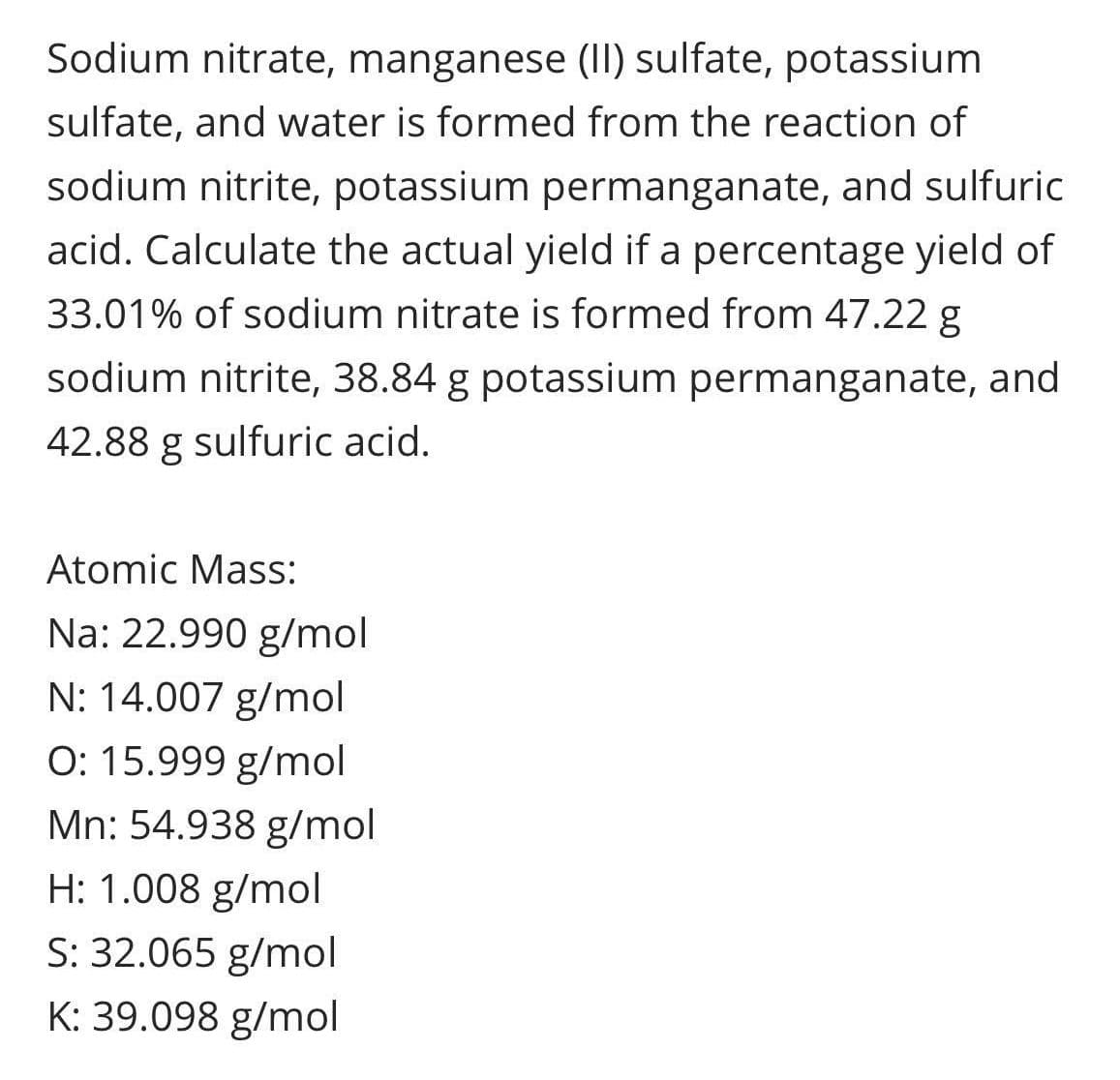 Sodium nitrate, manganese (II) sulfate, potassium
sulfate, and water is formed from the reaction of
sodium nitrite, potassium permanganate, and sulfuric
acid. Calculate the actual yield if a percentage yield of
33.01% of sodium nitrate is formed from 47.22 g
sodium nitrite, 38.84 g potassium permanganate, and
42.88 g sulfuric acid.
Atomic Mass:
Na: 22.990 g/mol
N: 14.007 g/mol
O: 15.999 g/mol
Mn: 54.938 g/mol
H: 1.008 g/mol
S: 32.065 g/mol
K: 39.098 g/mol

