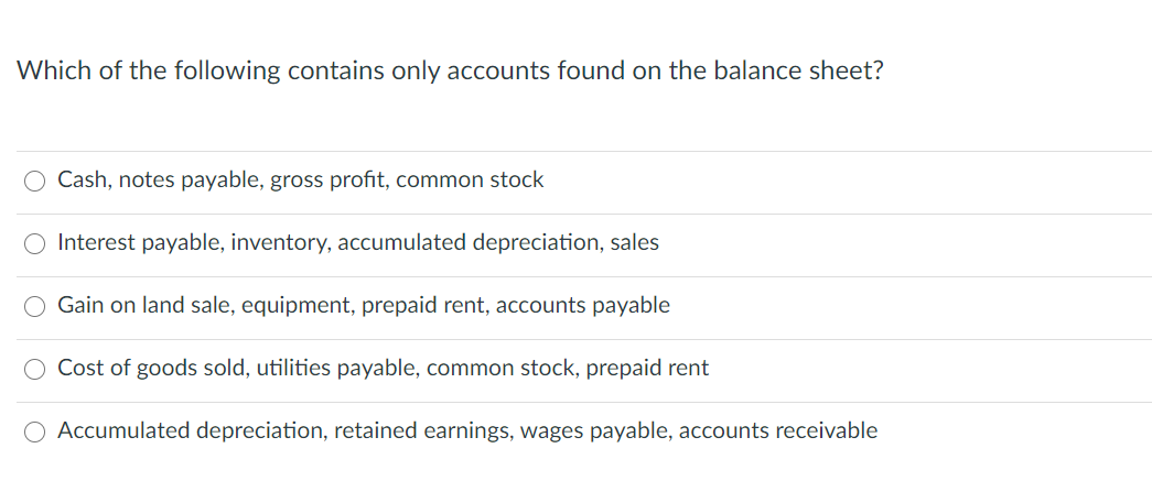 Which of the following contains only accounts found on the balance sheet?
Cash, notes payable, gross profit, common stock
O Interest payable, inventory, accumulated depreciation, sales
Gain on land sale, equipment, prepaid rent, accounts payable
Cost of goods sold, utilities payable, common stock, prepaid rent
Accumulated depreciation, retained earnings, wages payable, accounts receivable
