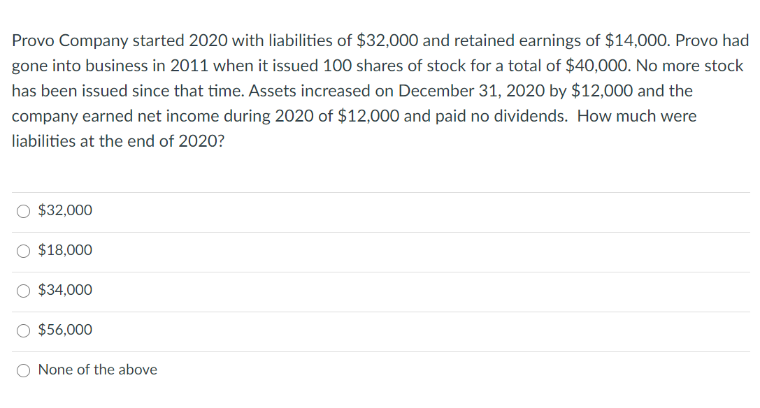Provo Company started 2020 with liabilities of $32,000 and retained earnings of $14,000. Provo had
gone into business in 2011 when it issued 100 shares of stock for a total of $40,000. No more stock
has been issued since that time. Assets increased on December 31, 2020 by $12,000 and the
company earned net income during 2020 of $12,000 and paid no dividends. How much were
liabilities at the end of 2020?
$32,000
$18,000
$34,000
$56,000
O None of the above

