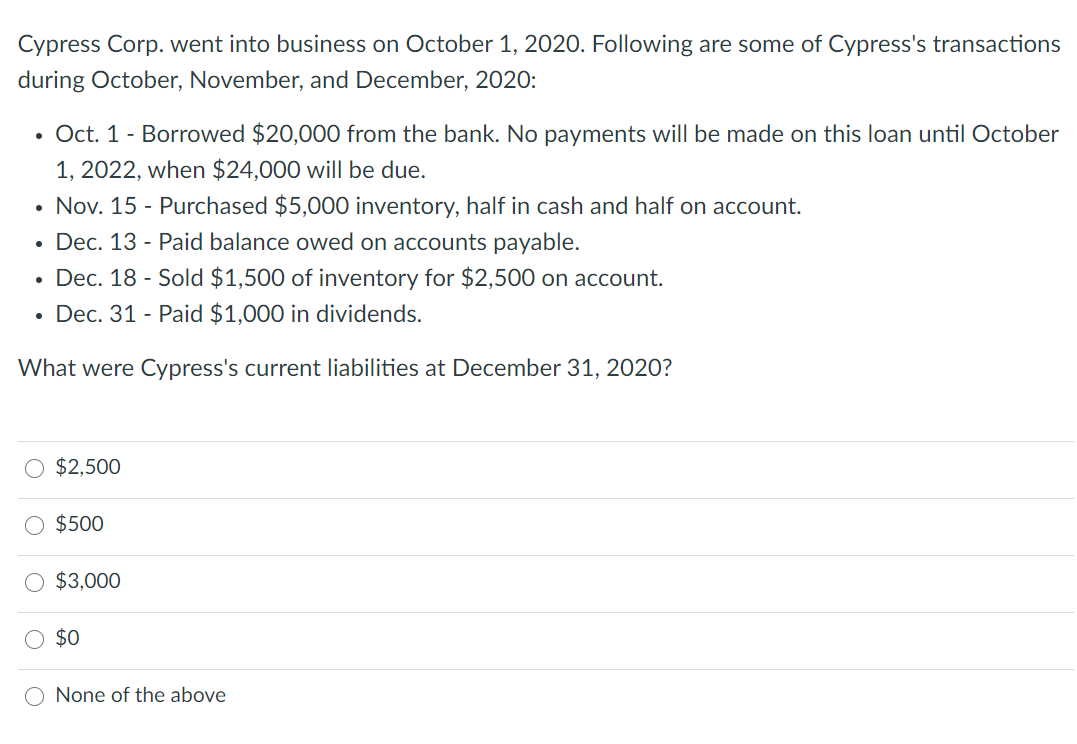 Cypress Corp. went into business on October 1, 2020. Following are some of Cypress's transactions
during October, November, and December, 2020:
• Oct. 1- Borrowed $20,000 from the bank. No payments will be made on this loan until October
1, 2022, when $24,000 will be due.
Nov. 15 - Purchased $5,000 inventory, half in cash and half on account.
Dec. 13 - Paid balance owed on accounts payable.
Dec. 18 - Sold $1,500 of inventory for $2,500 on account.
Dec. 31 - Paid $1,000 in dividends.
What were Cypress's current liabilities at December 31, 2020?
$2,500
$500
O $3,000
$0
O None of the above
