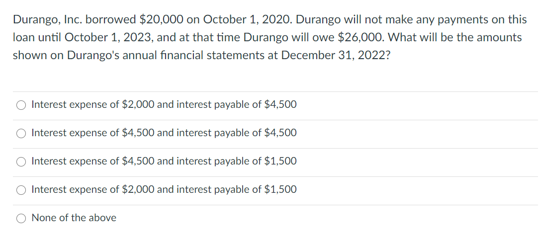 Durango, Inc. borrowed $20,000 on October 1, 2020. Durango will not make any payments on this
loan until October 1, 2023, and at that time Durango will owe $26,000. What will be the amounts
shown on Durango's annual financial statements at December 31, 2022?
O Interest expense of $2,000 and interest payable of $4,500
Interest expense of $4,500 and interest payable of $4,500
O Interest expense of $4,500 and interest payable of $1,500
Interest expense of $2,000 and interest payable of $1,500
O None of the above
