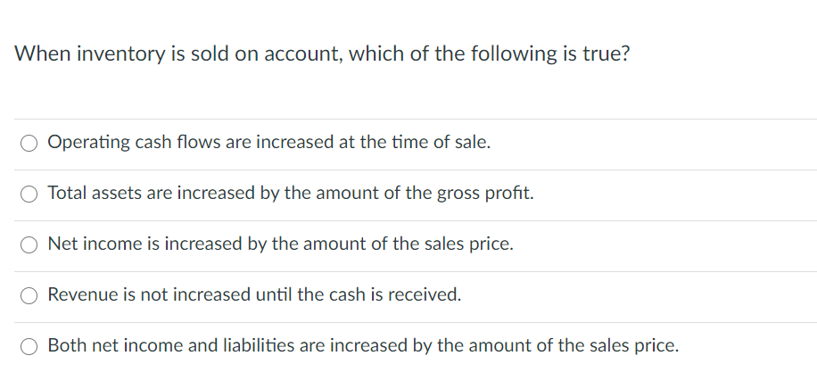 When inventory is sold on account, which of the following is true?
Operating cash flows are increased at the time of sale.
Total assets are increased by the amount of the gross profit.
Net income is increased by the amount of the sales price.
Revenue is not increased until the cash is received.
Both net income and liabilities are increased by the amount of the sales price.
