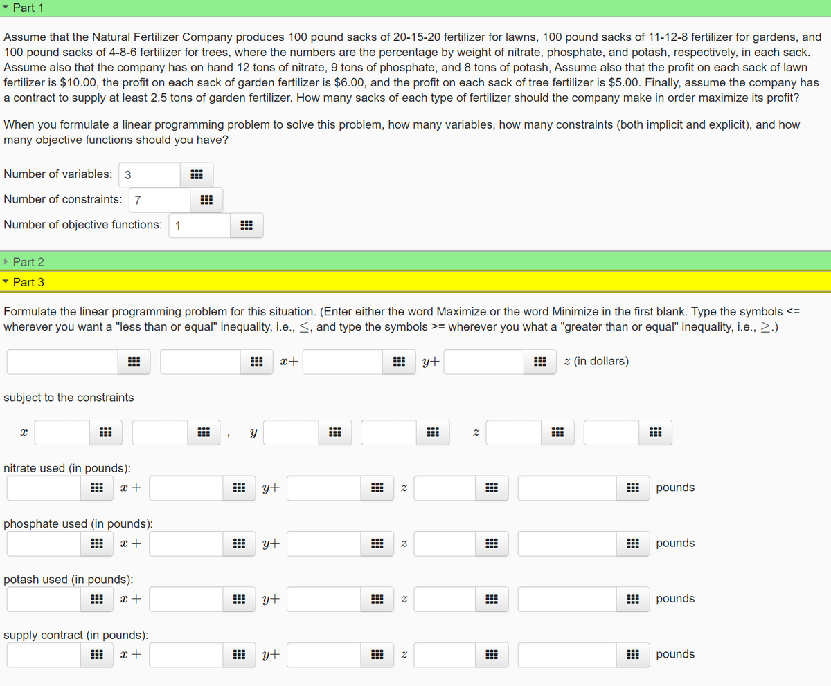 • Part 1
Assume that the Natural Fertilizer Company produces 100 pound sacks of 20-15-20 fertilizer for lawns, 100 pound sacks of 11-12-8 fertilizer for gardens, and
100 pound sacks of 4-8-6 fertilizer for trees, where the numbers are the percentage by weight of nitrate, phosphate, and potash, respectively, in each sack.
Assume also that the company has on hand 12 tons of nitrate, 9 tons of phosphate, and 8 tons of potash, Assume also that the profit on each sack of lawn
fertilizer is $10.00, the profit on each sack of garden fertilizer is $6.00, and the profit on each sack of tree fertilizer is $5.00. Finally, assume the company has
a contract to supply at least 2.5 tons of garden fertilizer. How many sacks of each type of fertilizer should the company make in order maximize its profit?
When you formulate a linear programming problem to solve this problem, how many variables, how many constraints (both implicit and explicit), and how
many objective functions should you have?
Number of variables: 3
Number of constraints: 7
Number of objective functions:
1
• Part 2
• Part 3
Formulate the linear programming problem for this situation. (Enter either the word Maximize or the word Minimize in the first blank. Type the symbols <=
wherever you want a "less than or equal" inequality, i.e., <, and type the symbols >= wherever you what a "greater than or equal" inequality, i.e., >.)
x+
y+
z (in dollars)
subject to the constraints
nitrate used (in pounds):
x +
y+
pounds
phosphate used (in pounds):
x +
y+
pounds
potash used (in pounds):
x +
yt
pounds
supply contract (in pounds):
x +
y+
pounds
曲
א
וא
א
א
