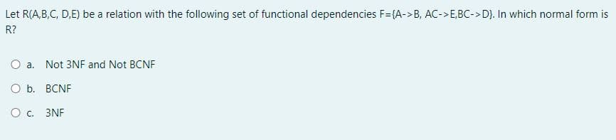 Let R(A,B,C, D,E) be a relation with the following set of functional dependencies F={A->B, AC->E,BC->D}. In which normal form is
R?
O a. Not 3NF and Not BCNF
O b. BCNF
O c.
3NF