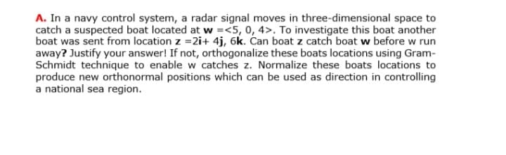A. In a navy control system, a radar signal moves in three-dimensional space to
catch a suspected boat located at w =<5, 0, 4>. To investigate this boat another
boat was sent from location z =2i+ 4j, 6k. Can boat z catch boat w before w run
away? Justify your answer! If not, orthogonalize these boats locations using Gram-
Schmidt technique to enable w catches z. Normalize these boats locations to
produce new orthonormal positions which can be used as direction in controlling
a national sea region.